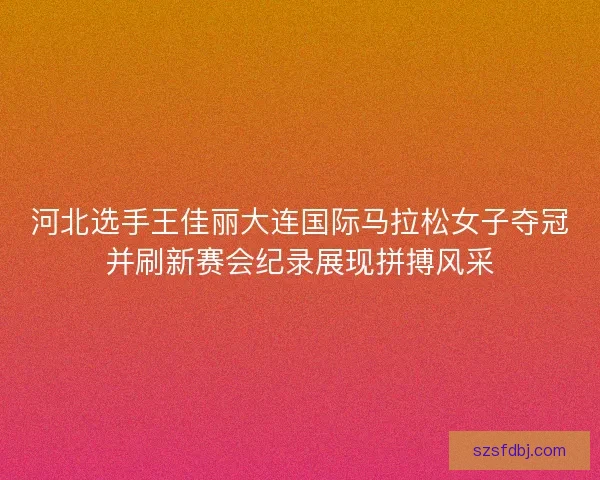 河北选手王佳丽大连国际马拉松女子夺冠并刷新赛会纪录展现拼搏风采