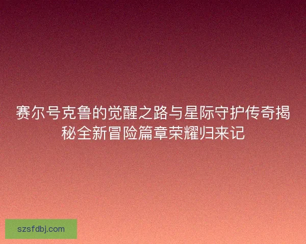赛尔号克鲁的觉醒之路与星际守护传奇揭秘全新冒险篇章荣耀归来记