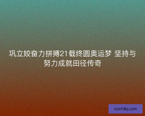 巩立姣奋力拼搏21载终圆奥运梦 坚持与努力成就田径传奇
