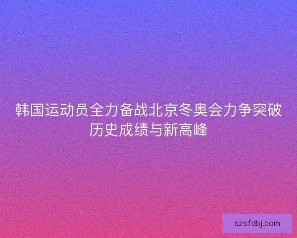 韩国运动员全力备战北京冬奥会力争突破历史成绩与新高峰