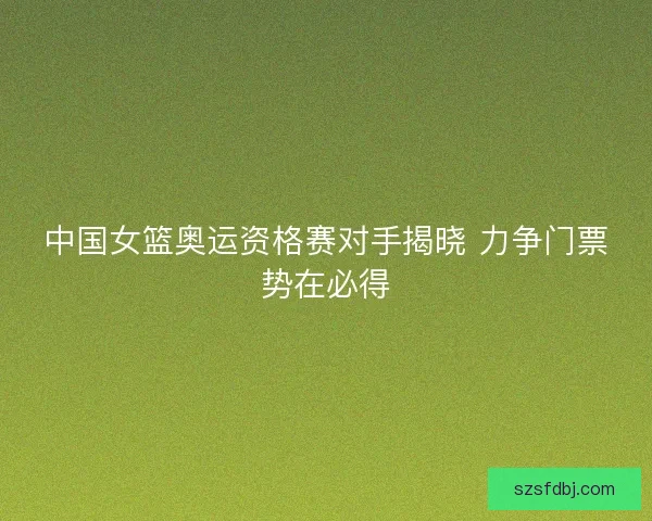 中国女篮奥运资格赛对手揭晓 力争门票势在必得